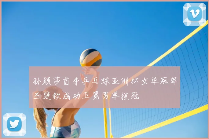 孙颖莎首夺乒乓球亚洲杯女单冠军王楚钦成功卫冕男单桂冠