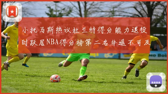 小托马斯热议杜兰特得分能力退役时跃居NBA得分榜第二名非遥不可及