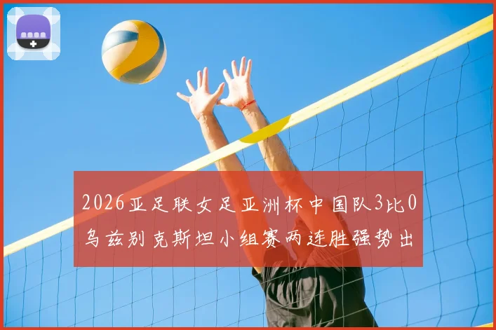 2026亚足联女足亚洲杯中国队3比0乌兹别克斯坦小组赛两连胜强势出线