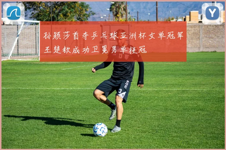 孙颖莎首夺乒乓球亚洲杯女单冠军王楚钦成功卫冕男单桂冠