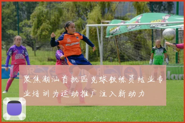 聚焦潮汕首批匹克球教练员结业专业培训为运动推广注入新动力