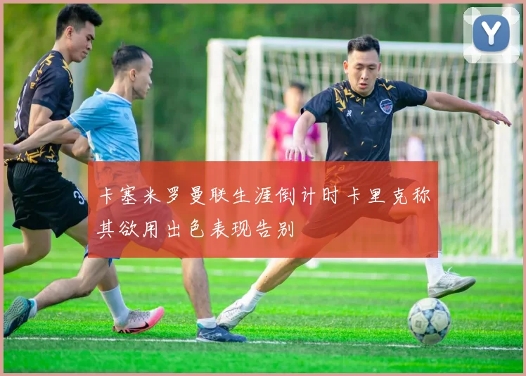 卡塞米罗曼联生涯倒计时卡里克称其欲用出色表现告别