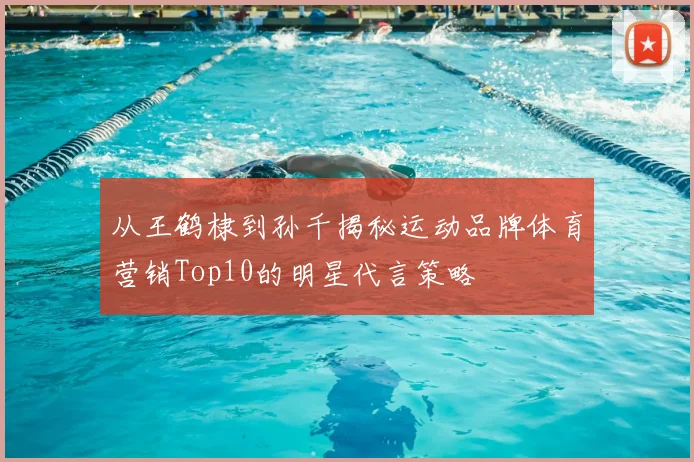 从王鹤棣到孙千揭秘运动品牌体育营销Top10的明星代言策略