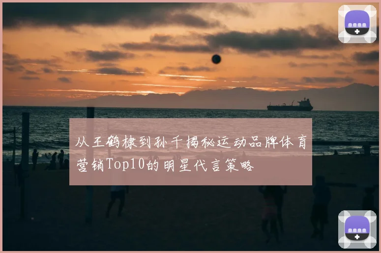 从王鹤棣到孙千揭秘运动品牌体育营销Top10的明星代言策略