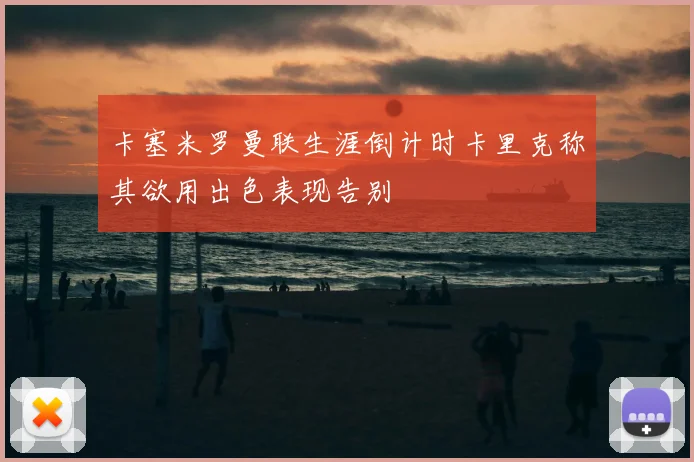 卡塞米罗曼联生涯倒计时卡里克称其欲用出色表现告别