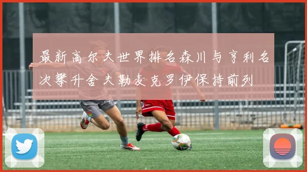 最新高尔夫世界排名森川与亨利名次攀升舍夫勒麦克罗伊保持前列