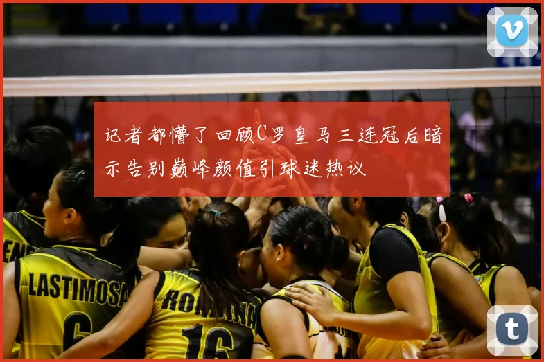 记者都懵了回顾C罗皇马三连冠后暗示告别巅峰颜值引球迷热议