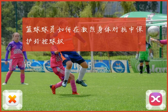 篮球球员如何在激烈身体对抗中保护好控球权